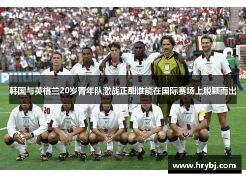 韩国与英格兰20岁青年队激战正酣谁能在国际赛场上脱颖而出